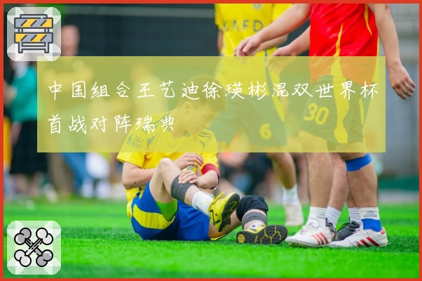 中国组合王艺迪徐瑛彬混双世界杯首战对阵瑞典