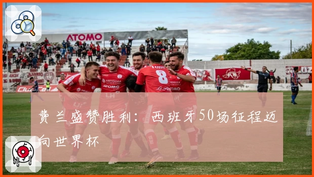 费兰盛赞胜利:西班牙50场征程迈向世界杯