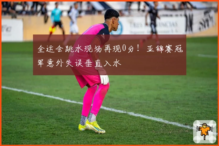 全运会跳水现场再现0分！亚锦赛冠军意外失误垂直入水