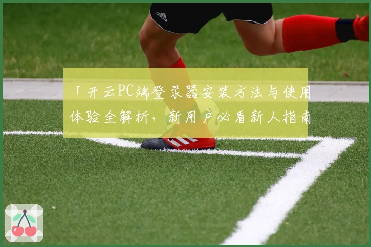 「开云PC端登录器安装方法与使用体验全解析,新用户必看新人指南」