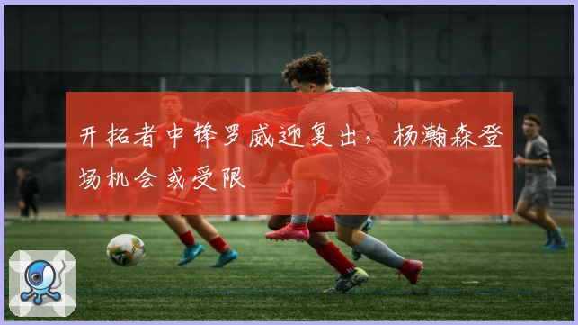 开拓者中锋罗威迎复出，杨瀚森登场机会或受限