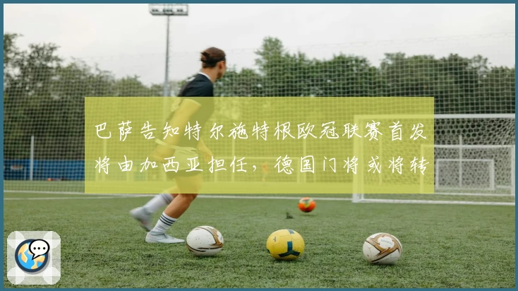 巴萨告知特尔施特根欧冠联赛首发将由加西亚担任，德国门将或将转会