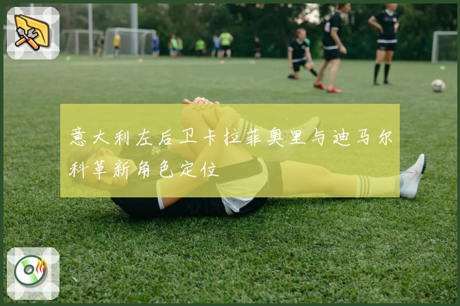 意大利左后卫卡拉菲奥里与迪马尔科革新角色定位