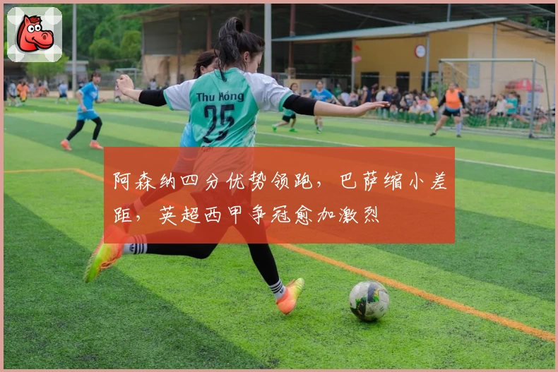 阿森纳四分优势领跑，巴萨缩小差距，英超西甲争冠愈加激烈