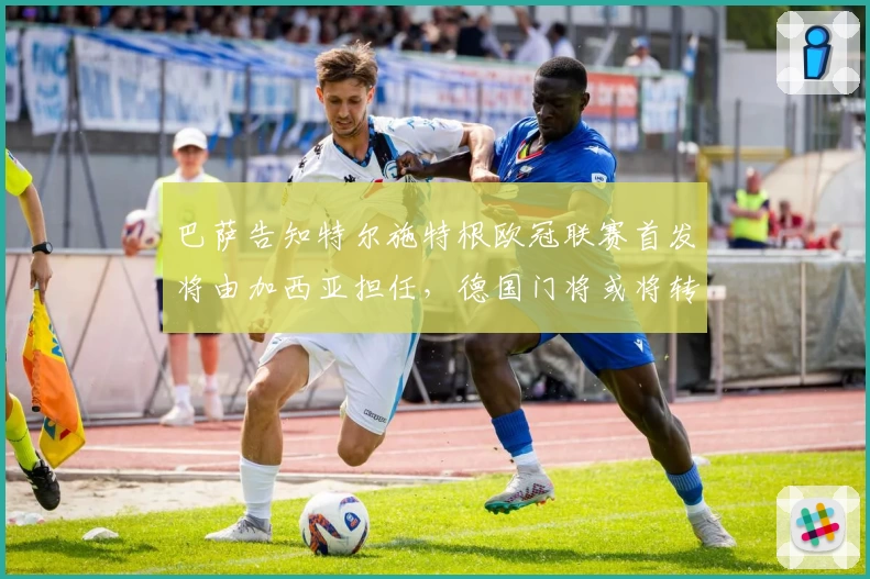巴萨告知特尔施特根欧冠联赛首发将由加西亚担任，德国门将或将转会