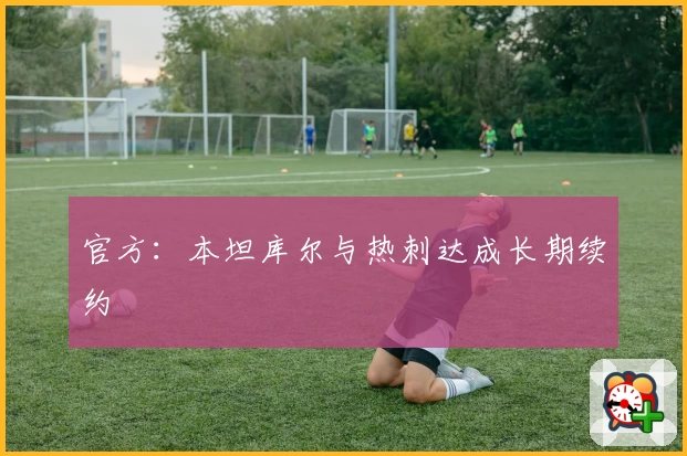 官方：本坦库尔与热刺达成长期续约