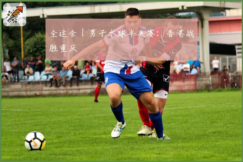 全运会｜男子水球半决赛：香港战胜重庆