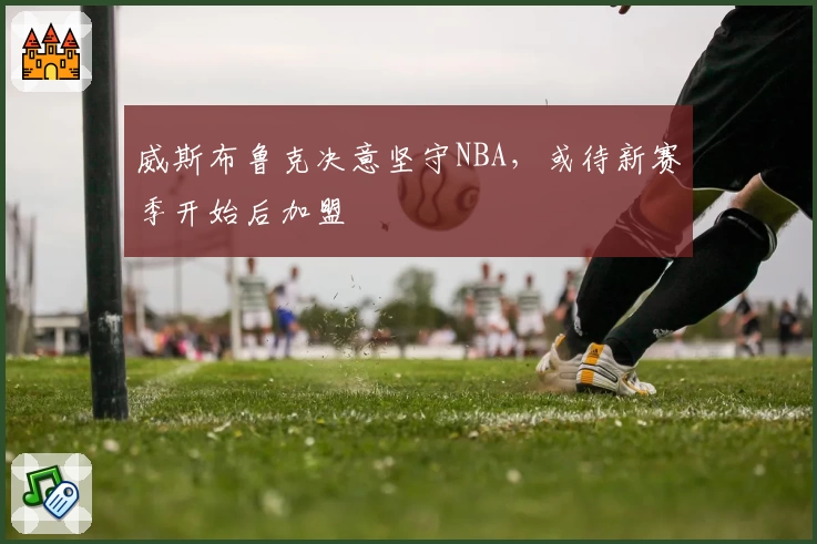 威斯布鲁克决意坚守NBA，或待新赛季开始后加盟