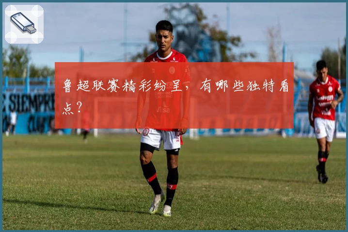 鲁超联赛精彩纷呈，有哪些独特看点？
